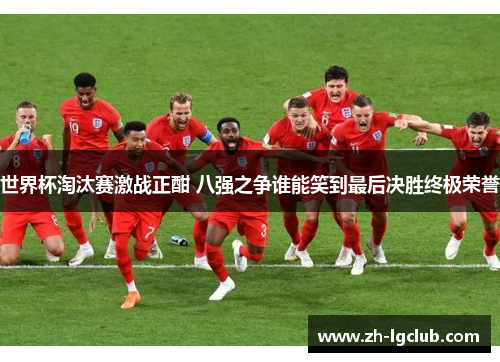 世界杯淘汰赛激战正酣 八强之争谁能笑到最后决胜终极荣誉