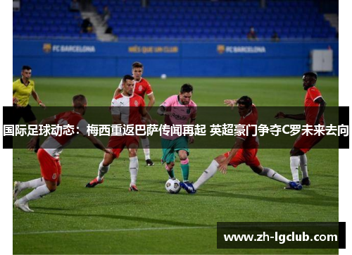 国际足球动态:梅西重返巴萨传闻再起 英超豪门争夺C罗未来去向 国际足球动态:梅西重返巴萨传闻再起 英超豪门争夺C罗未来去向