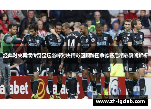 经典对决再续传奇足坛巅峰对决精彩回顾跨国争锋赛后精彩瞬间解析 经典对决再续传奇足坛巅峰对决精彩回顾跨国争锋赛后精彩瞬间解析