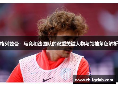 格列兹曼：马竞和法国队的双重关键人物与领袖角色解析