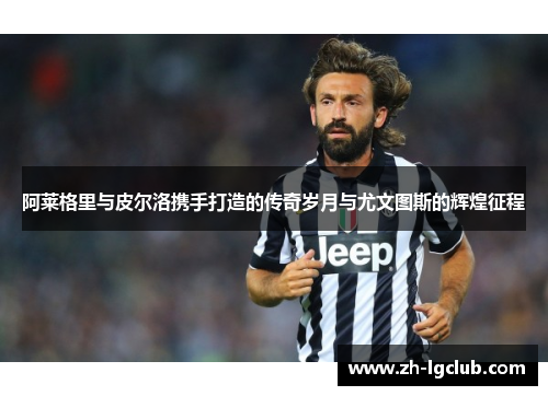 阿莱格里与皮尔洛携手打造的传奇岁月与尤文图斯的辉煌征程