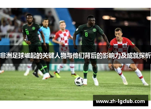 非洲足球崛起的关键人物与他们背后的影响力及成就探析