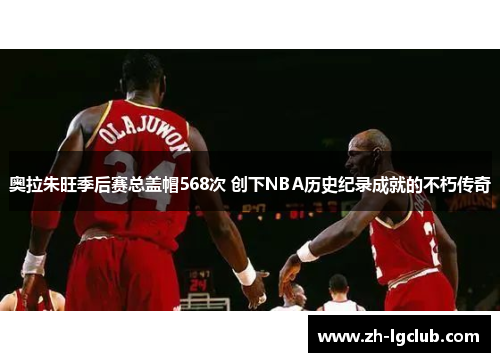 奥拉朱旺季后赛总盖帽568次 创下NBA历史纪录成就的不朽传奇