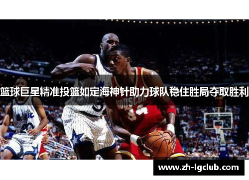 篮球巨星精准投篮如定海神针助力球队稳住胜局夺取胜利 篮球巨星精准投篮如定海神针助力球队稳住胜局夺取胜利