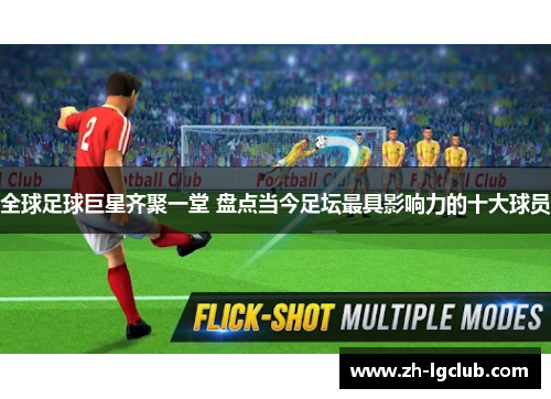 全球足球巨星齐聚一堂 盘点当今足坛最具影响力的十大球员 全球足球巨星齐聚一堂 盘点当今足坛最具影响力的十大球员