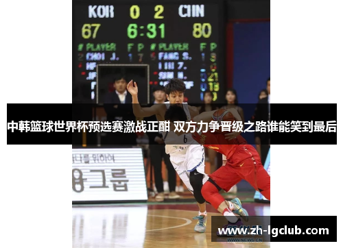 中韩篮球世界杯预选赛激战正酣 双方力争晋级之路谁能笑到最后 中韩篮球世界杯预选赛激战正酣 双方力争晋级之路谁能笑到最后