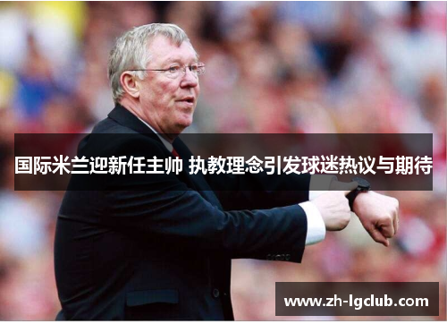 国际米兰迎新任主帅 执教理念引发球迷热议与期待 国际米兰迎新任主帅 执教理念引发球迷热议与期待