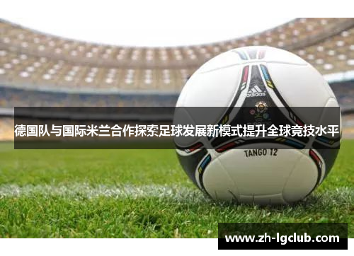德国队与国际米兰合作探索足球发展新模式提升全球竞技水平 德国队与国际米兰合作探索足球发展新模式提升全球竞技水平