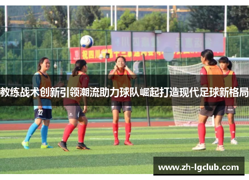 教练战术创新引领潮流助力球队崛起打造现代足球新格局 教练战术创新引领潮流助力球队崛起打造现代足球新格局
