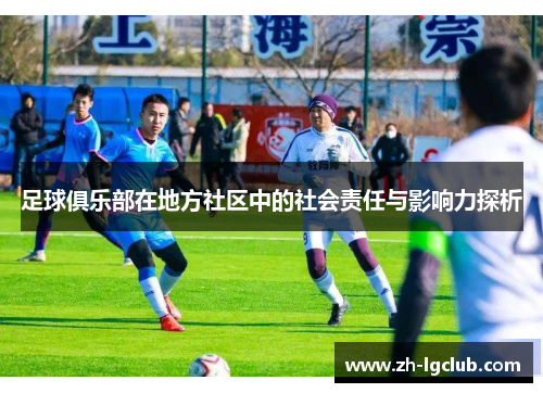 足球俱乐部在地方社区中的社会责任与影响力探析 足球俱乐部在地方社区中的社会责任与影响力探析