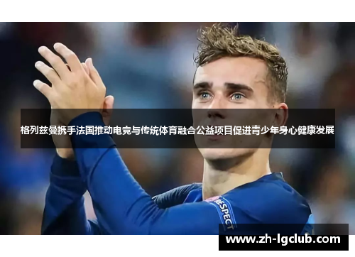 格列兹曼携手法国推动电竞与传统体育融合公益项目促进青少年身心健康发展 格列兹曼携手法国推动电竞与传统体育融合公益项目促进青少年身心健康发展