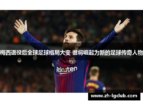 梅西退役后全球足球格局大变 谁将崛起为新的足球传奇人物 梅西退役后全球足球格局大变 谁将崛起为新的足球传奇人物