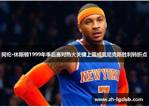 阿伦·休斯顿1999年季后赛对热火关键上篮成就尼克斯胜利转折点 阿伦·休斯顿1999年季后赛对热火关键上篮成就尼克斯胜利转折点