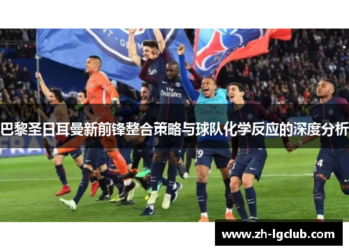 巴黎圣日耳曼新前锋整合策略与球队化学反应的深度分析