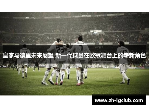 皇家马德里未来展望 新一代球员在欧冠舞台上的崭新角色 皇家马德里未来展望 新一代球员在欧冠舞台上的崭新角色