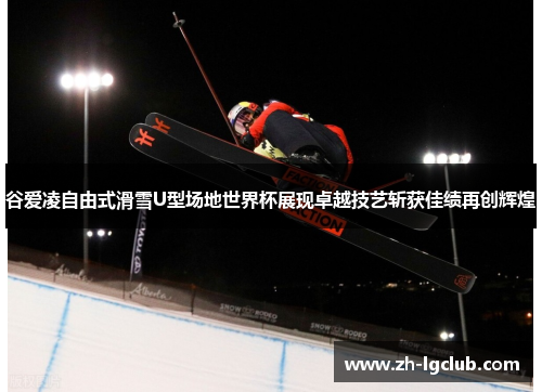 谷爱凌自由式滑雪U型场地世界杯展现卓越技艺斩获佳绩再创辉煌