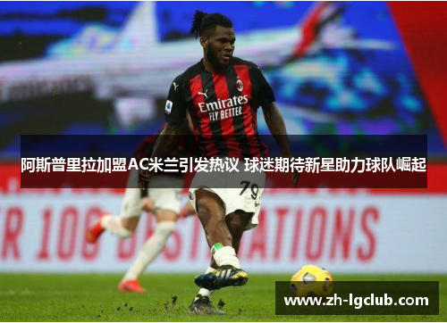阿斯普里拉加盟AC米兰引发热议 球迷期待新星助力球队崛起