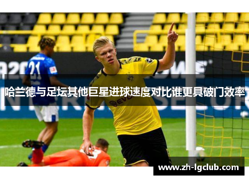 哈兰德与足坛其他巨星进球速度对比谁更具破门效率