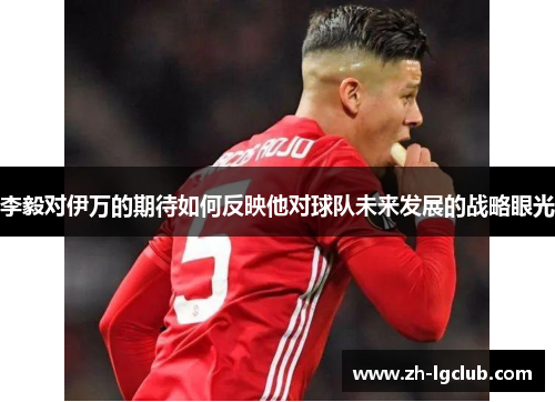 李毅对伊万的期待如何反映他对球队未来发展的战略眼光 李毅对伊万的期待如何反映他对球队未来发展的战略眼光