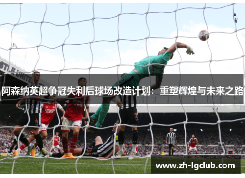 阿森纳英超争冠失利后球场改造计划：重塑辉煌与未来之路