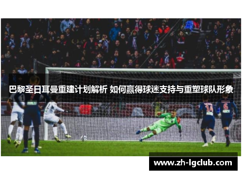 巴黎圣日耳曼重建计划解析 如何赢得球迷支持与重塑球队形象