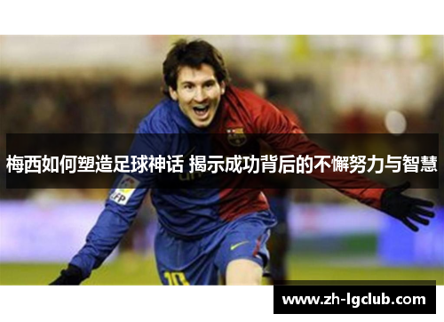 梅西如何塑造足球神话 揭示成功背后的不懈努力与智慧 梅西如何塑造足球神话 揭示成功背后的不懈努力与智慧