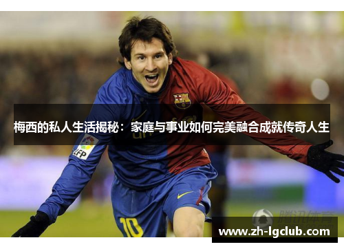 梅西的私人生活揭秘：家庭与事业如何完美融合成就传奇人生
