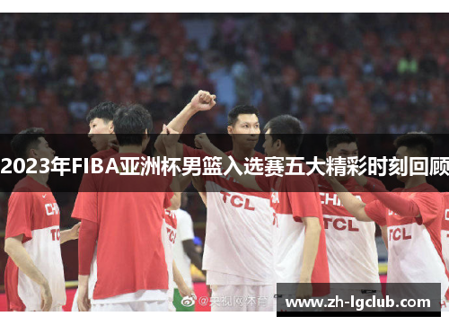 2023年FIBA亚洲杯男篮入选赛五大精彩时刻回顾 2023年FIBA亚洲杯男篮入选赛五大精彩时刻回顾