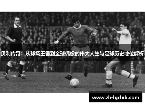 贝利传奇:从球场王者到全球偶像的伟大人生与足球历史地位解析 贝利传奇:从球场王者到全球偶像的伟大人生与足球历史地位解析