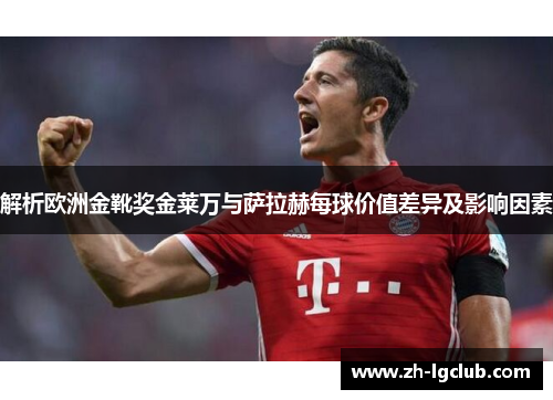 解析欧洲金靴奖金莱万与萨拉赫每球价值差异及影响因素