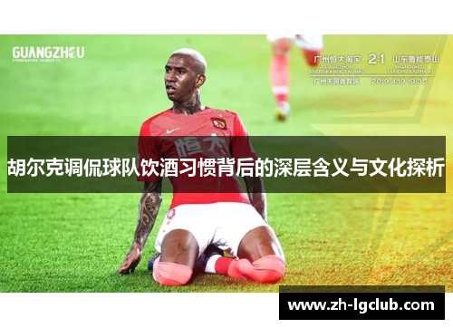 胡尔克调侃球队饮酒习惯背后的深层含义与文化探析