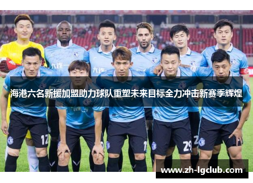海港六名新援加盟助力球队重塑未来目标全力冲击新赛季辉煌