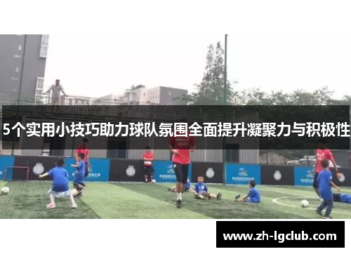 5个实用小技巧助力球队氛围全面提升凝聚力与积极性 5个实用小技巧助力球队氛围全面提升凝聚力与积极性