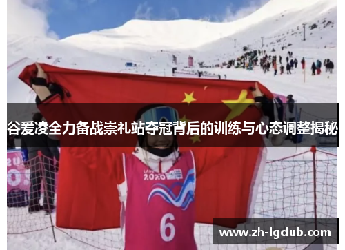 谷爱凌全力备战崇礼站夺冠背后的训练与心态调整揭秘