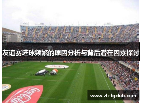 友谊赛进球频繁的原因分析与背后潜在因素探讨 友谊赛进球频繁的原因分析与背后潜在因素探讨