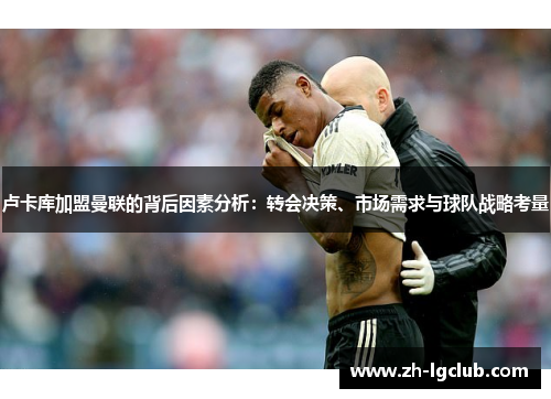 卢卡库加盟曼联的背后因素分析：转会决策、市场需求与球队战略考量