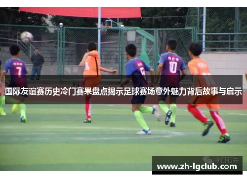 国际友谊赛历史冷门赛果盘点揭示足球赛场意外魅力背后故事与启示