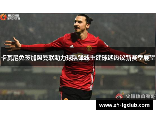 卡瓦尼免签加盟曼联助力球队锋线重建球迷热议新赛季展望 卡瓦尼免签加盟曼联助力球队锋线重建球迷热议新赛季展望