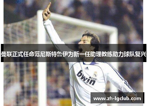 曼联正式任命范尼斯特鲁伊为新一任助理教练助力球队复兴 曼联正式任命范尼斯特鲁伊为新一任助理教练助力球队复兴