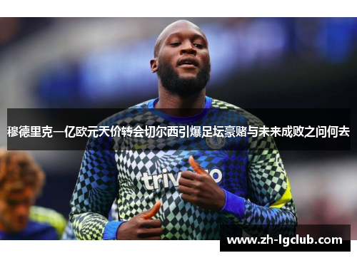 穆德里克一亿欧元天价转会切尔西引爆足坛豪赌与未来成败之问何去