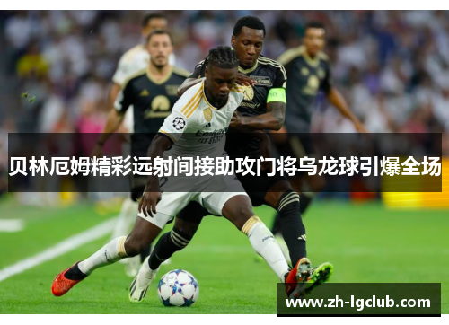 贝林厄姆精彩远射间接助攻门将乌龙球引爆全场 贝林厄姆精彩远射间接助攻门将乌龙球引爆全场