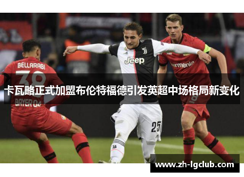 卡瓦略正式加盟布伦特福德引发英超中场格局新变化 卡瓦略正式加盟布伦特福德引发英超中场格局新变化