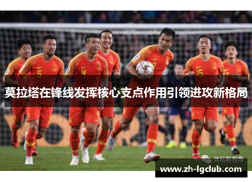 莫拉塔在锋线发挥核心支点作用引领进攻新格局 莫拉塔在锋线发挥核心支点作用引领进攻新格局
