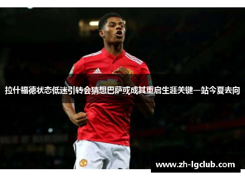 拉什福德状态低迷引转会猜想巴萨或成其重启生涯关键一站今夏去向 拉什福德状态低迷引转会猜想巴萨或成其重启生涯关键一站今夏去向