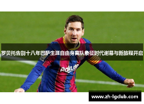 罗贝托告别十八年巴萨生涯自由身离队象征时代谢幕与新旅程开启 罗贝托告别十八年巴萨生涯自由身离队象征时代谢幕与新旅程开启